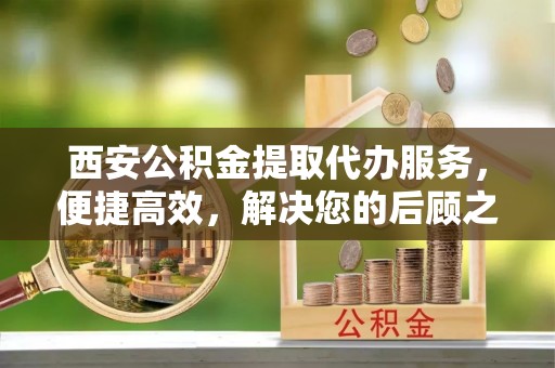 定日西安公积金提取代办服务，便捷高效，解决您的后顾之忧