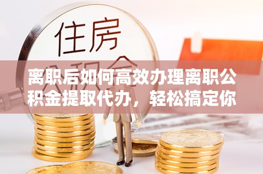 定日离职后如何高效办理离职公积金提取代办，轻松搞定你的公积金