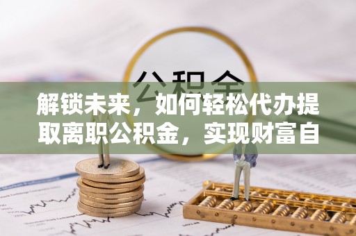 定日解锁未来，如何轻松代办提取离职公积金，实现财富自由的第一步