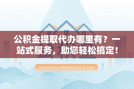 定日公积金提取代办哪里有？一站式服务，助您轻松搞定！