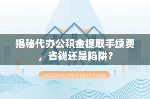 定日揭秘代办公积金提取手续费，省钱还是陷阱？