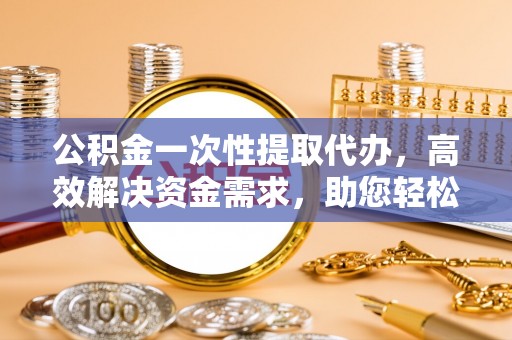 定日公积金一次性提取代办，高效解决资金需求，助您轻松应对生活难题